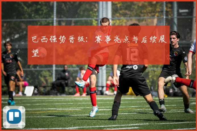 巴西强势晋级：赛事亮点与后续展望