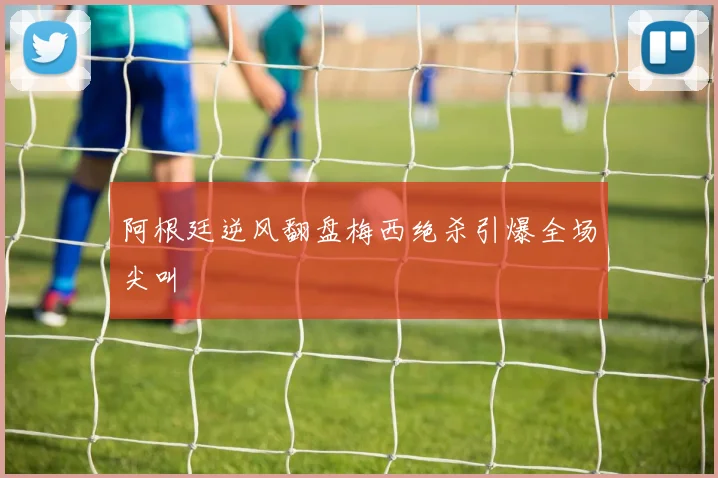 阿根廷逆风翻盘梅西绝杀引爆全场尖叫